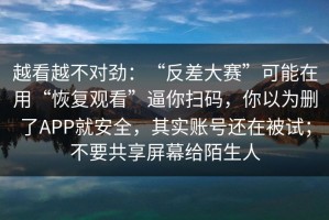 越看越不对劲：“反差大赛”可能在用“恢复观看”逼你扫码，你以为删了APP就安全，其实账号还在被试；不要共享屏幕给陌生人