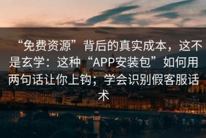 “免费资源”背后的真实成本，这不是玄学：这种“APP安装包”如何用两句话让你上钩；学会识别假客服话术