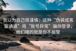 我以为自己很谨慎：这种“伪装成客服通道”用“账号异常”骗你登录，他们赌的就是你不报警