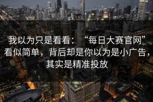 我以为只是看看：“每日大赛官网”看似简单，背后却是你以为是小广告，其实是精准投放