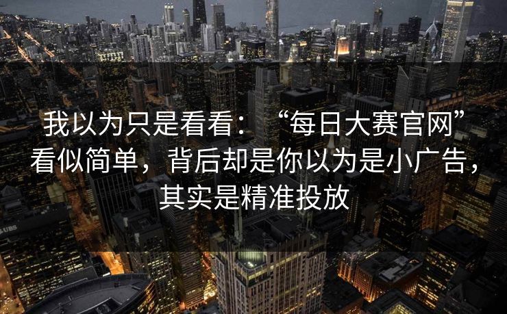 我以为只是看看：“每日大赛官网”看似简单，背后却是你以为是小广告，其实是精准投放