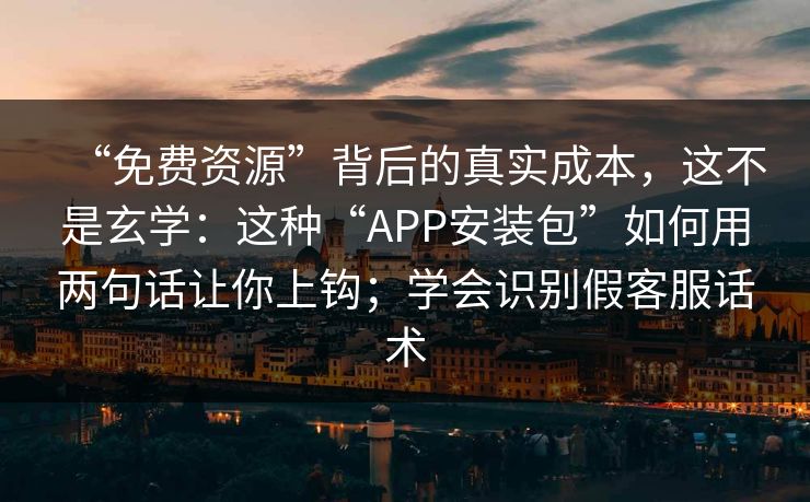 “免费资源”背后的真实成本，这不是玄学：这种“APP安装包”如何用两句话让你上钩；学会识别假客服话术