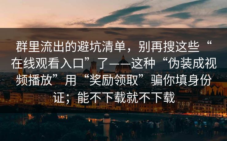 群里流出的避坑清单，别再搜这些“在线观看入口”了——这种“伪装成视频播放”用“奖励领取”骗你填身份证；能不下载就不下载