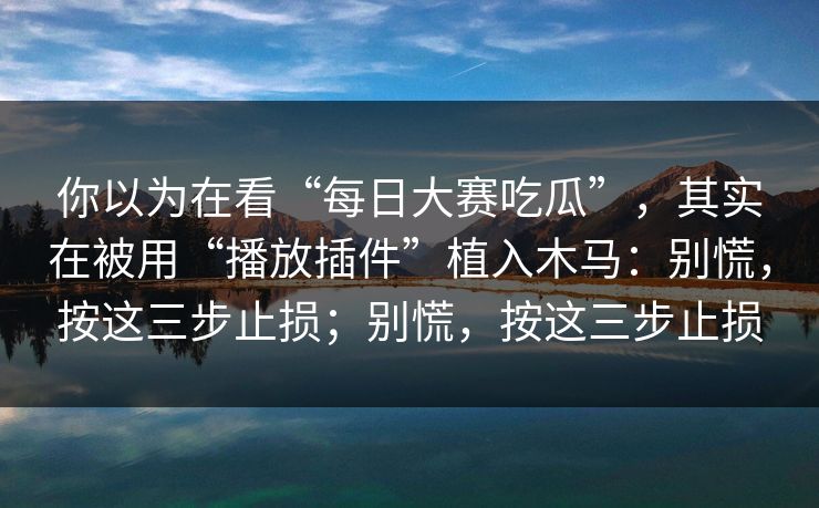 你以为在看“每日大赛吃瓜”，其实在被用“播放插件”植入木马：别慌，按这三步止损；别慌，按这三步止损